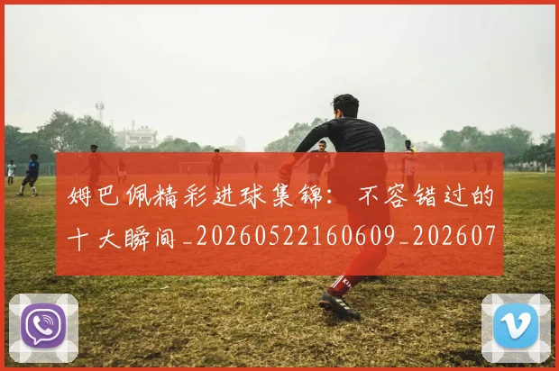 姆巴佩精彩进球集锦：不容错过的十大瞬间_20260522160609_20260720190232