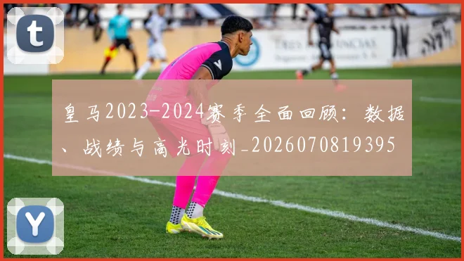 皇马2023-2024赛季全面回顾：数据、战绩与高光时刻_20260708193959_20260802163227
