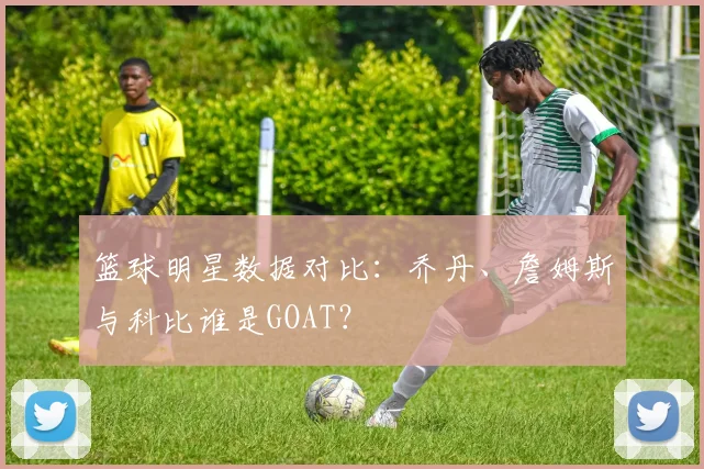 篮球明星数据对比：乔丹、詹姆斯与科比谁是GOAT？