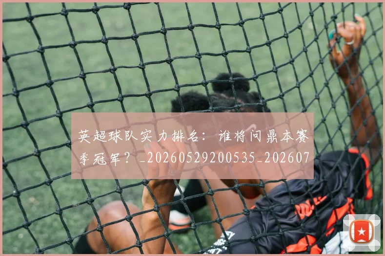 英超球队实力排名:谁将问鼎本赛季冠军?_20260529200535_20260710005750
