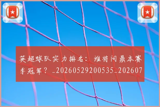 英超球队实力排名：谁将问鼎本赛季冠军？_20260529200535_20260710005750