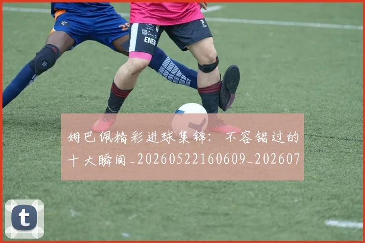 姆巴佩精彩进球集锦：不容错过的十大瞬间_20260522160609_20260720190232
