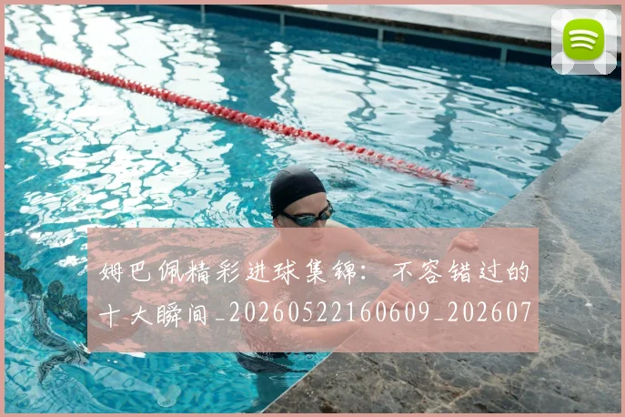 姆巴佩精彩进球集锦:不容错过的十大瞬间_20260522160609_20260703231959_20260720190234